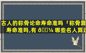 古人的称骨论命寿命准吗「称骨算寿命准吗,有 🐼 哪些名人算过」